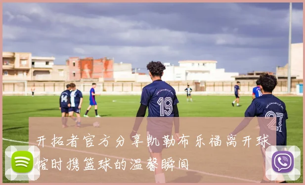 开拓者官方分享凯勒布乐福离开球馆时携篮球的温馨瞬间