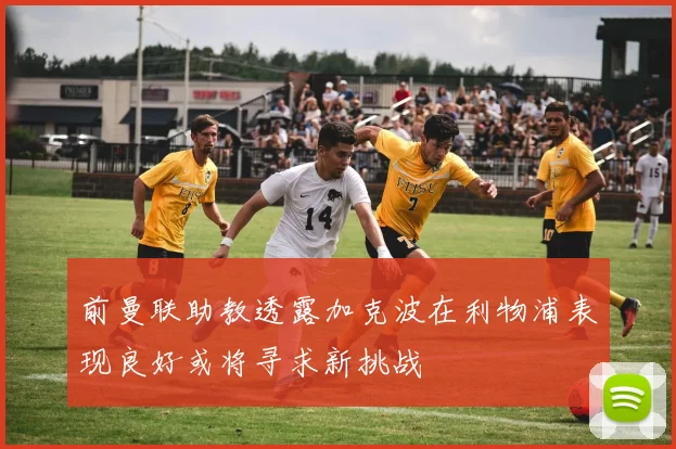 前曼联助教透露加克波在利物浦表现良好或将寻求新挑战