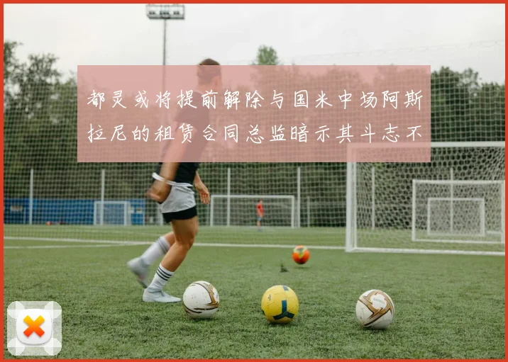 都灵或将提前解除与国米中场阿斯拉尼的租赁合同总监暗示其斗志不足
