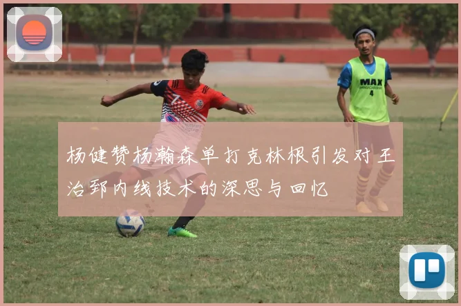 杨健赞杨瀚森单打克林根引发对王治郅内线技术的深思与回忆