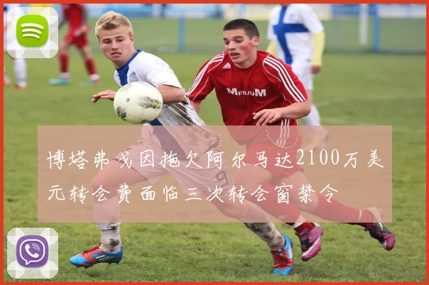 博塔弗戈因拖欠阿尔马达2100万美元转会费面临三次转会窗禁令