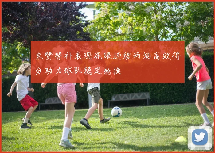 朱赞替补表现亮眼连续两场高效得分助力球队稳定轮换