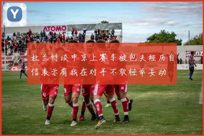 杜兰特谈申京上赛季被包夹经历自信表示有我在对手不敢轻举妄动