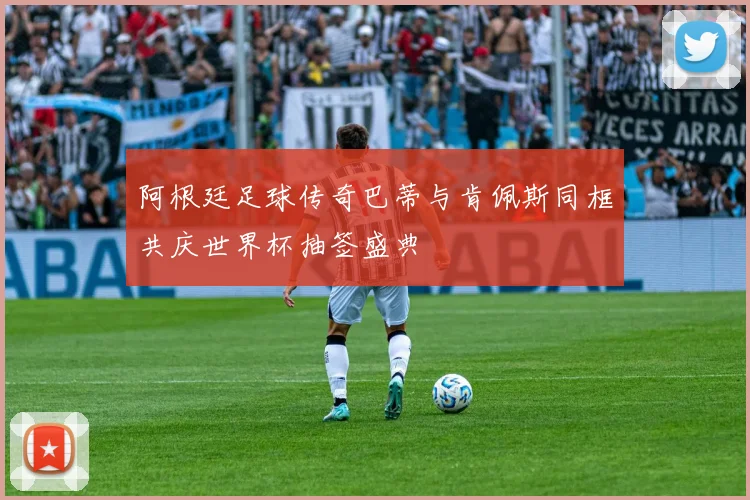 阿根廷足球传奇巴蒂与肯佩斯同框共庆世界杯抽签盛典