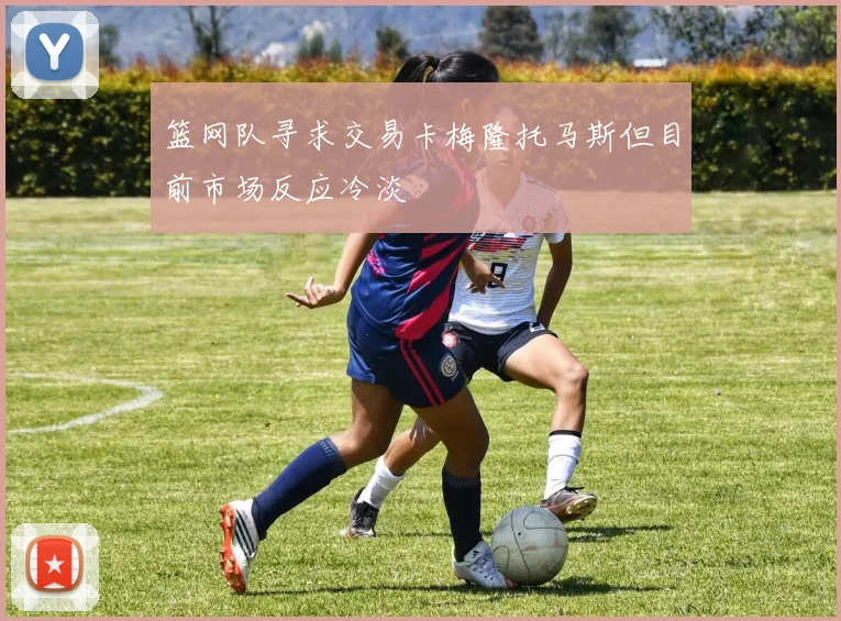 篮网队寻求交易卡梅隆托马斯但目前市场反应冷淡