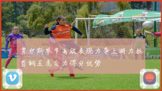 贾尔斯单节高效表现力争上游力抗首钢五虎合力得分优势